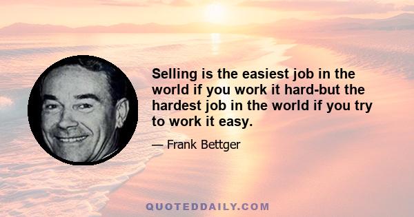 Selling is the easiest job in the world if you work it hard-but the hardest job in the world if you try to work it easy.