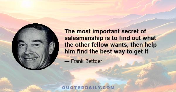 The most important secret of salesmanship is to find out what the other fellow wants, then help him find the best way to get it