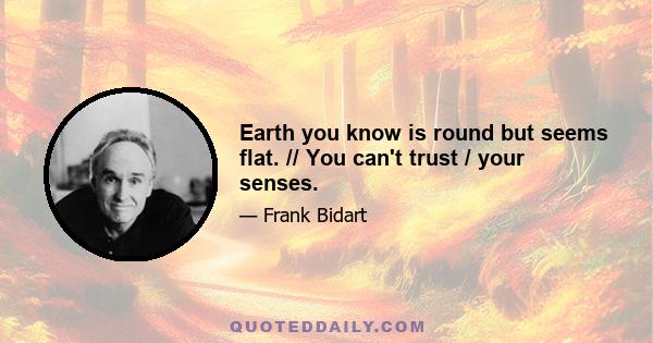 Earth you know is round but seems flat. // You can't trust / your senses.