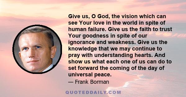 Give us, O God, the vision which can see Your love in the world in spite of human failure. Give us the faith to trust Your goodness in spite of our ignorance and weakness. Give us the knowledge that we may continue to