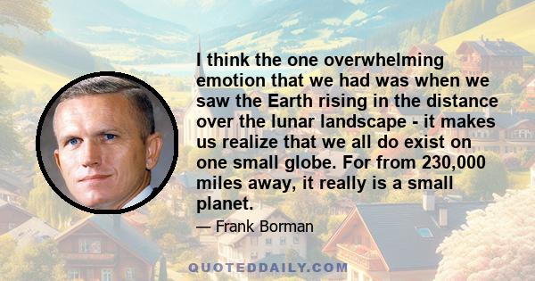 I think the one overwhelming emotion that we had was when we saw the Earth rising in the distance over the lunar landscape - it makes us realize that we all do exist on one small globe. For from 230,000 miles away, it