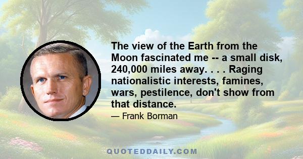 The view of the Earth from the Moon fascinated me -- a small disk, 240,000 miles away. . . . Raging nationalistic interests, famines, wars, pestilence, don't show from that distance.