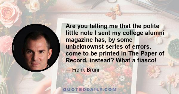 Are you telling me that the polite little note I sent my college alumni magazine has, by some unbeknownst series of errors, come to be printed in The Paper of Record, instead? What a fiasco!