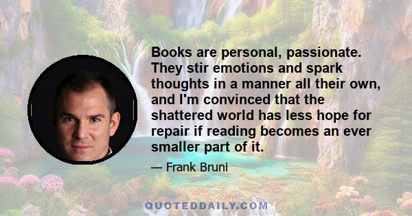 Books are personal, passionate. They stir emotions and spark thoughts in a manner all their own, and I'm convinced that the shattered world has less hope for repair if reading becomes an ever smaller part of it.