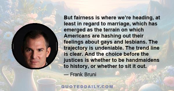 But fairness is where we’re heading, at least in regard to marriage, which has emerged as the terrain on which Americans are hashing out their feelings about gays and lesbians. The trajectory is undeniable. The trend