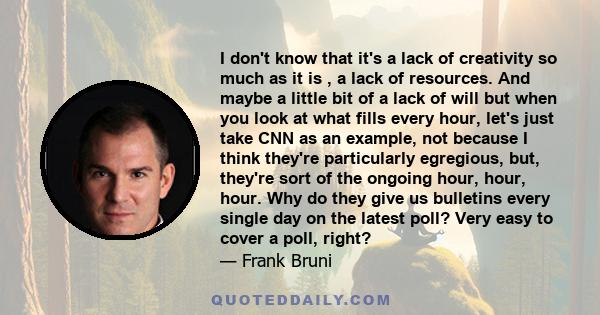 I don't know that it's a lack of creativity so much as it is , a lack of resources. And maybe a little bit of a lack of will but when you look at what fills every hour, let's just take CNN as an example, not because I