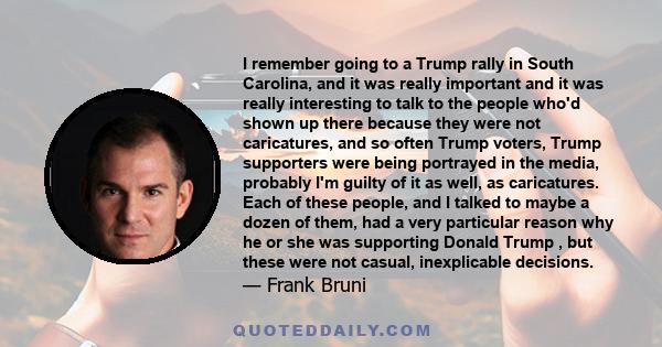 I remember going to a Trump rally in South Carolina, and it was really important and it was really interesting to talk to the people who'd shown up there because they were not caricatures, and so often Trump voters,