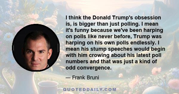 I think the Donald Trump's obsession is, is bigger than just polling. I mean it's funny because we've been harping on polls like never before, Trump was harping on his own polls endlessly. I mean his stump speeches