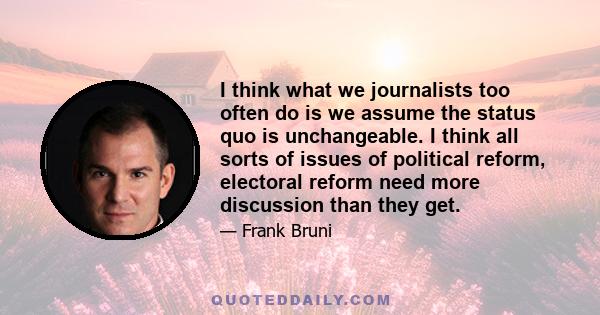 I think what we journalists too often do is we assume the status quo is unchangeable. I think all sorts of issues of political reform, electoral reform need more discussion than they get.