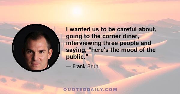 I wanted us to be careful about, going to the corner diner, interviewing three people and saying, here's the mood of the public.