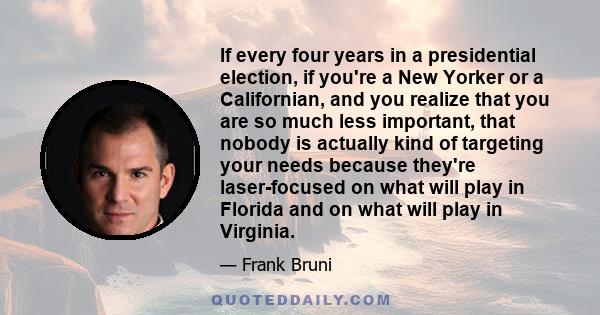 If every four years in a presidential election, if you're a New Yorker or a Californian, and you realize that you are so much less important, that nobody is actually kind of targeting your needs because they're