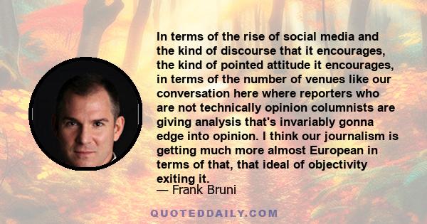 In terms of the rise of social media and the kind of discourse that it encourages, the kind of pointed attitude it encourages, in terms of the number of venues like our conversation here where reporters who are not