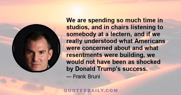 We are spending so much time in studios, and in chairs listening to somebody at a lectern, and if we really understood what Americans were concerned about and what resentments were building, we would not have been as