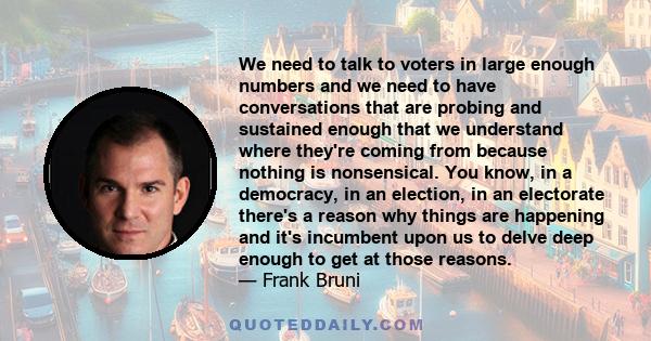 We need to talk to voters in large enough numbers and we need to have conversations that are probing and sustained enough that we understand where they're coming from because nothing is nonsensical. You know, in a