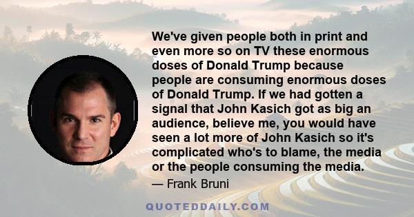 We've given people both in print and even more so on TV these enormous doses of Donald Trump because people are consuming enormous doses of Donald Trump. If we had gotten a signal that John Kasich got as big an