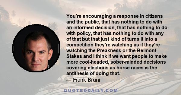 You're encouraging a response in citizens and the public, that has nothing to do with an informed decision, that has nothing to do with policy, that has nothing to do with any of that but that just kind of turns it into 