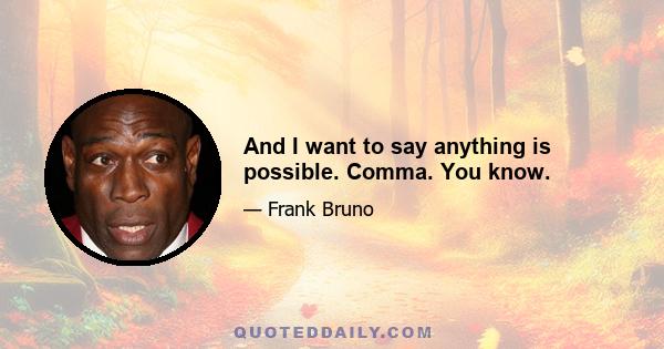 And I want to say anything is possible. Comma. You know.