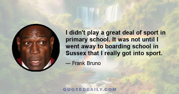 I didn't play a great deal of sport in primary school. It was not until I went away to boarding school in Sussex that I really got into sport.