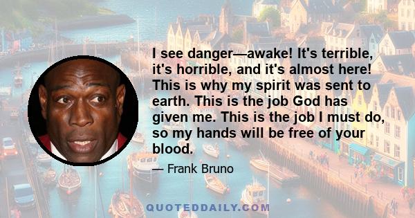 I see danger—awake! It's terrible, it's horrible, and it's almost here! This is why my spirit was sent to earth. This is the job God has given me. This is the job I must do, so my hands will be free of your blood.