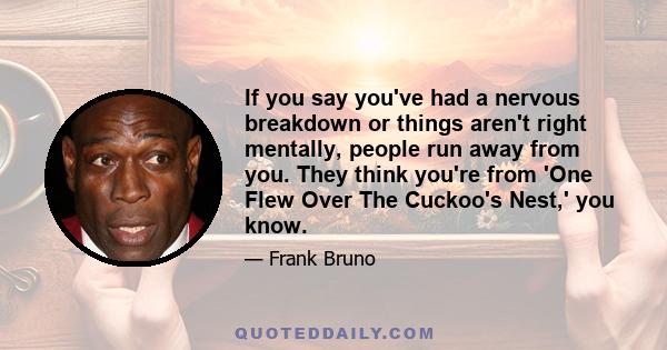 If you say you've had a nervous breakdown or things aren't right mentally, people run away from you. They think you're from 'One Flew Over The Cuckoo's Nest,' you know.