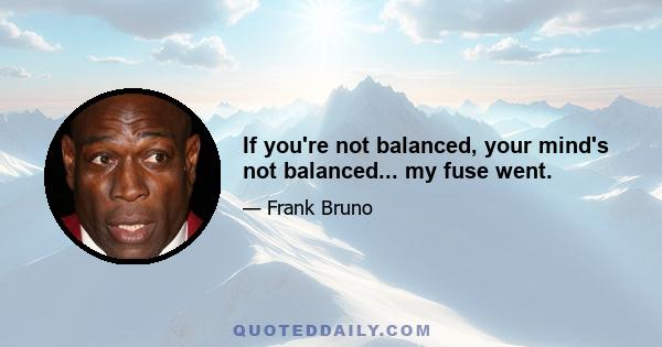 If you're not balanced, your mind's not balanced... my fuse went.