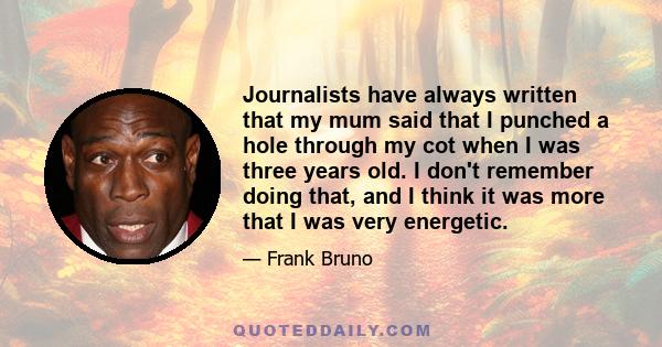 Journalists have always written that my mum said that I punched a hole through my cot when I was three years old. I don't remember doing that, and I think it was more that I was very energetic.