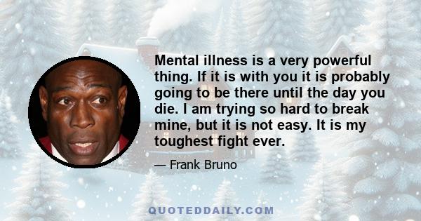 Mental illness is a very powerful thing. If it is with you it is probably going to be there until the day you die. I am trying so hard to break mine, but it is not easy. It is my toughest fight ever.