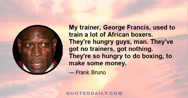 My trainer, George Francis, used to train a lot of African boxers. They're hungry guys, man. They've got no trainers, got nothing. They're so hungry to do boxing, to make some money.