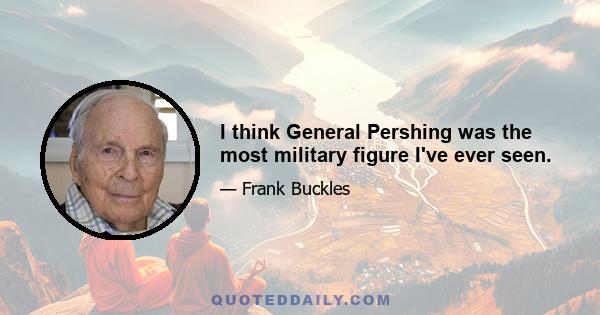 I think General Pershing was the most military figure I've ever seen.