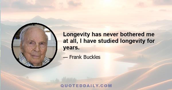 Longevity has never bothered me at all, I have studied longevity for years.