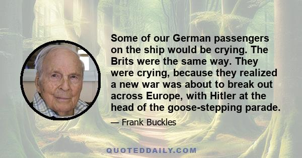 Some of our German passengers on the ship would be crying. The Brits were the same way. They were crying, because they realized a new war was about to break out across Europe, with Hitler at the head of the