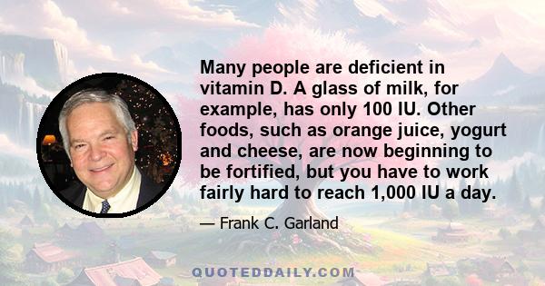 Many people are deficient in vitamin D. A glass of milk, for example, has only 100 IU. Other foods, such as orange juice, yogurt and cheese, are now beginning to be fortified, but you have to work fairly hard to reach