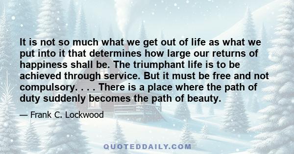 It is not so much what we get out of life as what we put into it that determines how large our returns of happiness shall be. The triumphant life is to be achieved through service. But it must be free and not