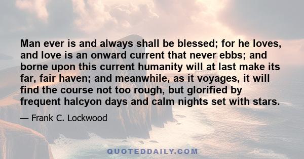 Man ever is and always shall be blessed; for he loves, and love is an onward current that never ebbs; and borne upon this current humanity will at last make its far, fair haven; and meanwhile, as it voyages, it will