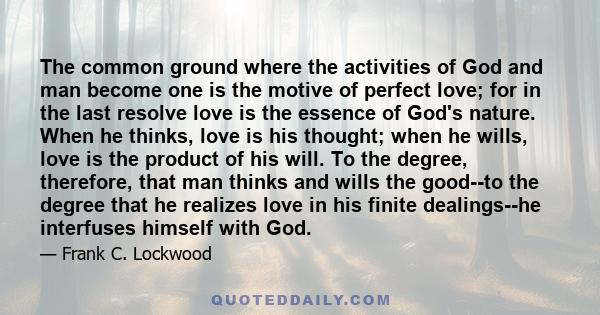 The common ground where the activities of God and man become one is the motive of perfect love; for in the last resolve love is the essence of God's nature. When he thinks, love is his thought; when he wills, love is