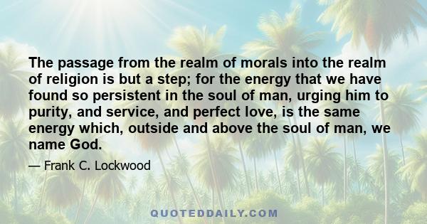 The passage from the realm of morals into the realm of religion is but a step; for the energy that we have found so persistent in the soul of man, urging him to purity, and service, and perfect love, is the same energy