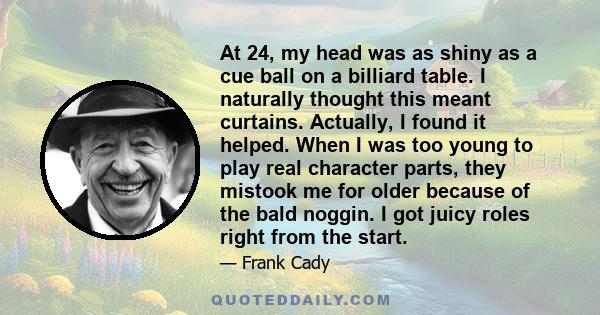 At 24, my head was as shiny as a cue ball on a billiard table. I naturally thought this meant curtains. Actually, I found it helped. When I was too young to play real character parts, they mistook me for older because