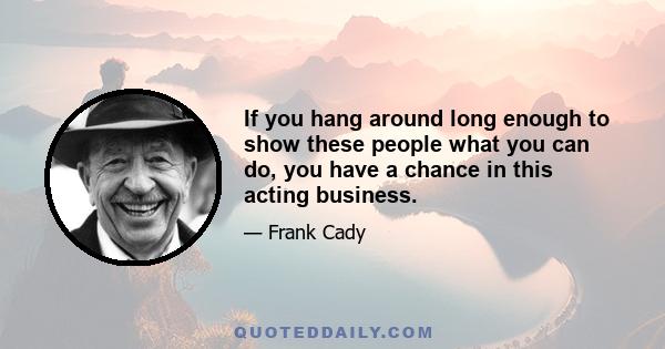 If you hang around long enough to show these people what you can do, you have a chance in this acting business.