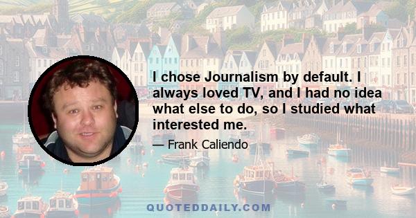 I chose Journalism by default. I always loved TV, and I had no idea what else to do, so I studied what interested me.