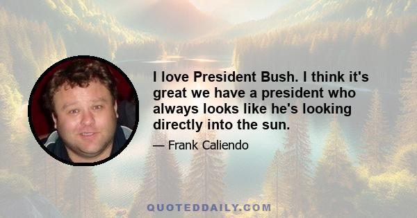 I love President Bush. I think it's great we have a president who always looks like he's looking directly into the sun.