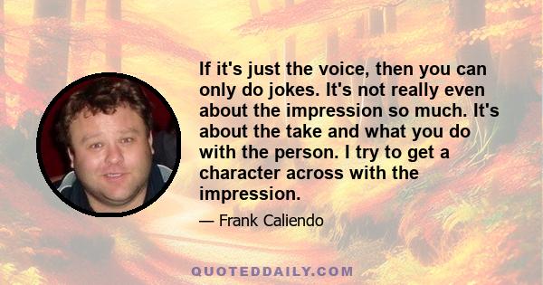 If it's just the voice, then you can only do jokes. It's not really even about the impression so much. It's about the take and what you do with the person. I try to get a character across with the impression.