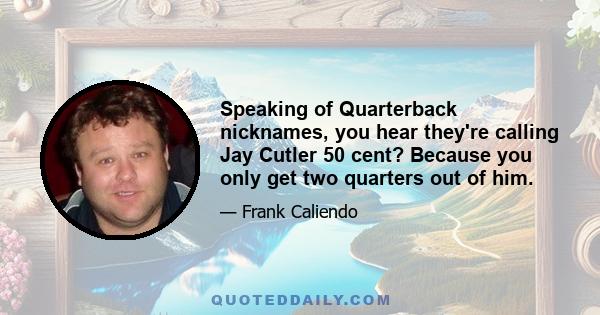 Speaking of Quarterback nicknames, you hear they're calling Jay Cutler 50 cent? Because you only get two quarters out of him.