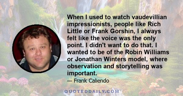 When I used to watch vaudevillian impressionists, people like Rich Little or Frank Gorshin, I always felt like the voice was the only point. I didn't want to do that. I wanted to be of the Robin Williams or Jonathan