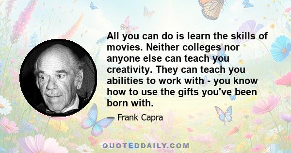 All you can do is learn the skills of movies. Neither colleges nor anyone else can teach you creativity. They can teach you abilities to work with - you know how to use the gifts you've been born with.