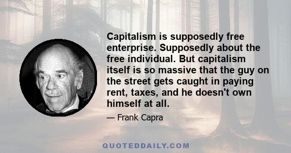 Capitalism is supposedly free enterprise. Supposedly about the free individual. But capitalism itself is so massive that the guy on the street gets caught in paying rent, taxes, and he doesn't own himself at all.