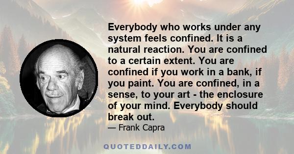 Everybody who works under any system feels confined. It is a natural reaction. You are confined to a certain extent. You are confined if you work in a bank, if you paint. You are confined, in a sense, to your art - the