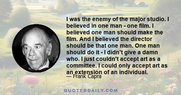 I was the enemy of the major studio. I believed in one man - one film. I believed one man should make the film. And I believed the director should be that one man. One man should do it - I didn't give a damn who. I just 