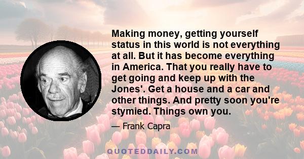 Making money, getting yourself status in this world is not everything at all. But it has become everything in America. That you really have to get going and keep up with the Jones'. Get a house and a car and other