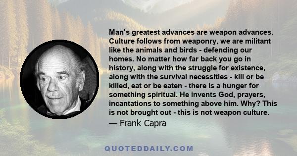 Man's greatest advances are weapon advances. Culture follows from weaponry, we are militant like the animals and birds - defending our homes. No matter how far back you go in history, along with the struggle for