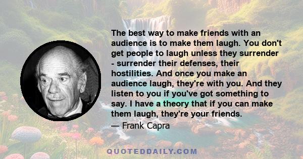 The best way to make friends with an audience is to make them laugh. You don't get people to laugh unless they surrender - surrender their defenses, their hostilities. And once you make an audience laugh, they're with